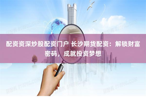 配资资深炒股配资门户 长沙期货配资：解锁财富密码，成就投资梦想