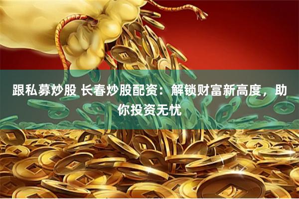 跟私募炒股 长春炒股配资：解锁财富新高度，助你投资无忧